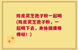 陈皮灵芝孢子粉一起喝(陈皮灵芝孢子粉，一起喝下去，身体健康棒棒哒！)