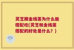 灵芝跟金线莲为什么能搭配吃(灵芝和金线莲搭配的好处是什么？)