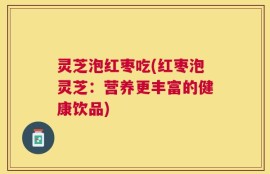 灵芝泡红枣吃(红枣泡灵芝：营养更丰富的健康饮品)