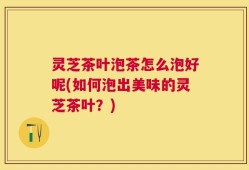 灵芝茶叶泡茶怎么泡好呢(如何泡出美味的灵芝茶叶？)