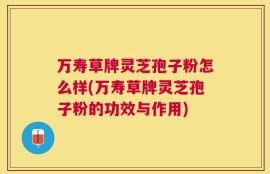 万寿草牌灵芝孢子粉怎么样(万寿草牌灵芝孢子粉的功效与作用)