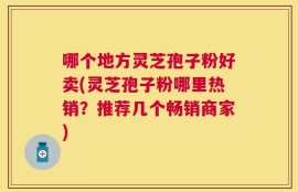 哪个地方灵芝孢子粉好卖(灵芝孢子粉哪里热销？推荐几个畅销商家)