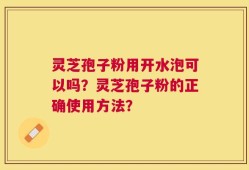 灵芝孢子粉用开水泡可以吗？灵芝孢子粉的正确使用方法？