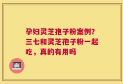 孕妇灵芝孢子粉案例？三七和灵芝孢子粉一起吃，真的有用吗