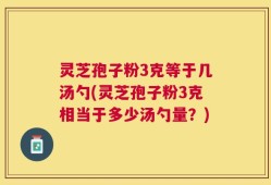 灵芝孢子粉3克等于几汤勺(灵芝孢子粉3克相当于多少汤勺量？)