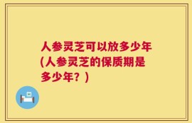 人参灵芝可以放多少年(人参灵芝的保质期是多少年？)
