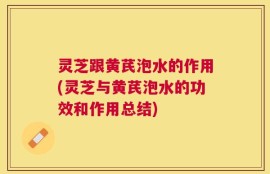 灵芝跟黄芪泡水的作用(灵芝与黄芪泡水的功效和作用总结)