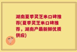 湖南夏季灵芝米口碑推荐(夏季灵芝米口碑推荐，湖南产最新鲜优质供应)