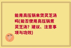 能用高压锅来煲灵芝汤吗(能否使用高压锅煮灵芝汤？建议、注意事项与功效)