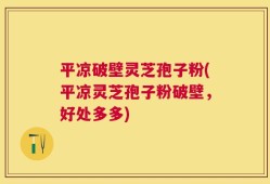 平凉破壁灵芝孢子粉(平凉灵芝孢子粉破壁，好处多多)