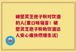 破壁灵芝孢子粉对饮酒的人(重口味福音！破壁灵芝孢子粉助饮酒达人安心痛快燃爆生活)
