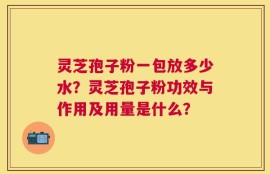 灵芝孢子粉一包放多少水？灵芝孢子粉功效与作用及用量是什么？