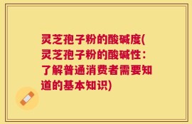灵芝孢子粉的酸碱度(灵芝孢子粉的酸碱性：了解普通消费者需要知道的基本知识)