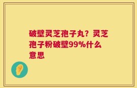 破壁灵芝孢子丸？灵芝孢子粉破壁99%什么意思