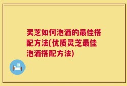 灵芝如何泡酒的最佳搭配方法(优质灵芝最佳泡酒搭配方法)