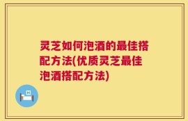 灵芝如何泡酒的最佳搭配方法(优质灵芝最佳泡酒搭配方法)