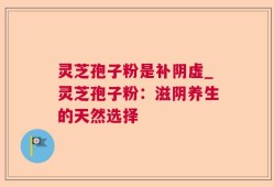 灵芝孢子粉是补阴虚_灵芝孢子粉：滋阴养生的天然选择