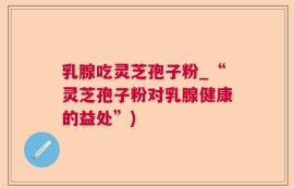 乳腺吃灵芝孢子粉_“灵芝孢子粉对乳腺健康的益处”)