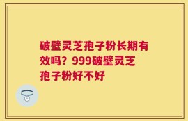 破壁灵芝孢子粉长期有效吗？999破壁灵芝孢子粉好不好
