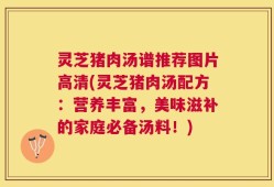 灵芝猪肉汤谱推荐图片高清(灵芝猪肉汤配方：营养丰富，美味滋补的家庭必备汤料！)