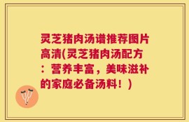 灵芝猪肉汤谱推荐图片高清(灵芝猪肉汤配方：营养丰富，美味滋补的家庭必备汤料！)