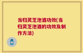 当归灵芝泡酒功效(当归灵芝泡酒的功效及制作方法)