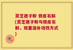 灵芝孢子粉 铁皮石斛(灵芝孢子粉与铁皮石斛，双重滋补功效方式)