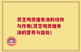 灵芝鸡煲猪骨汤的功效与作用(灵芝鸡煲猪骨汤的营养与益处)