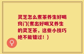 灵芝怎么煮茶养生好喝窍门(煮出好喝又养生的灵芝茶，这些小技巧绝不能错过！)