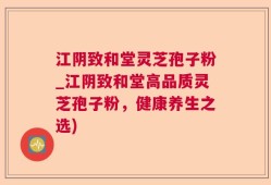 江阴致和堂灵芝孢子粉_江阴致和堂高品质灵芝孢子粉，健康养生之选)