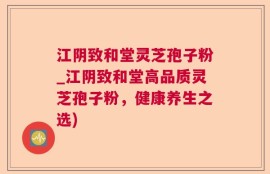 江阴致和堂灵芝孢子粉_江阴致和堂高品质灵芝孢子粉，健康养生之选)
