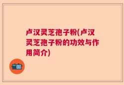 卢汉灵芝孢子粉(卢汉灵芝孢子粉的功效与作用简介)