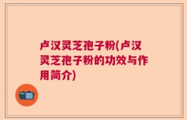 卢汉灵芝孢子粉(卢汉灵芝孢子粉的功效与作用简介)