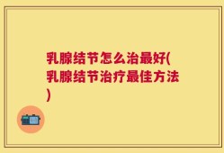 乳腺结节怎么治最好(乳腺结节治疗最佳方法)