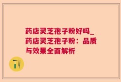 药店灵芝孢子粉好吗_药店灵芝孢子粉：品质与效果全面解析