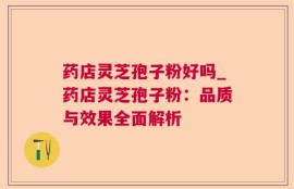 药店灵芝孢子粉好吗_药店灵芝孢子粉：品质与效果全面解析