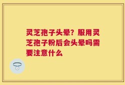 灵芝孢子头晕？服用灵芝孢子粉后会头晕吗需要注意什么