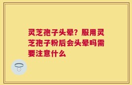 灵芝孢子头晕？服用灵芝孢子粉后会头晕吗需要注意什么