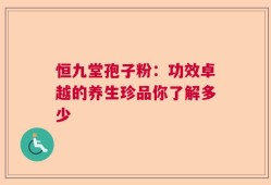 恒九堂孢子粉：功效卓越的养生珍品你了解多少
