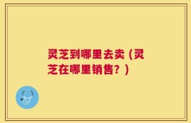 灵芝到哪里去卖 (灵芝在哪里销售？)