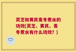 灵芝和黄芪麦冬煮水的功效(灵芝、黄芪、麦冬煮水有什么功效？)