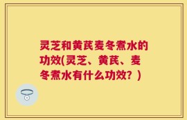 灵芝和黄芪麦冬煮水的功效(灵芝、黄芪、麦冬煮水有什么功效？)
