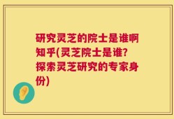 研究灵芝的院士是谁啊知乎(灵芝院士是谁？探索灵芝研究的专家身份)