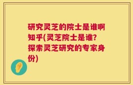 研究灵芝的院士是谁啊知乎(灵芝院士是谁？探索灵芝研究的专家身份)