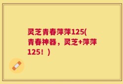 灵芝青春萍萍125(青春神器，灵芝+萍萍125！)