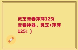 灵芝青春萍萍125(青春神器，灵芝+萍萍125！)