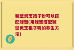 破壁灵芝孢子粉可以搭配蜂蜜(用蜂蜜搭配破壁灵芝孢子粉的养生方法)