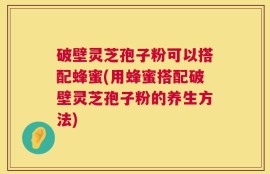 破壁灵芝孢子粉可以搭配蜂蜜(用蜂蜜搭配破壁灵芝孢子粉的养生方法)
