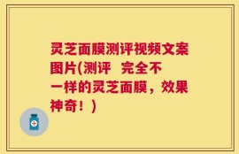灵芝面膜测评视频文案图片(测评  完全不一样的灵芝面膜，效果神奇！)