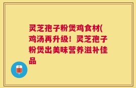 灵芝孢子粉煲鸡食材(鸡汤再升级！灵芝孢子粉煲出美味营养滋补佳品